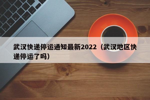 武汉快递停运通知最新2022(武汉地区快递停运了吗)