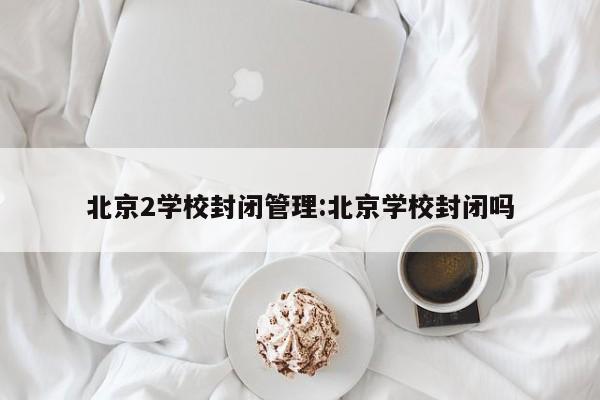 北京2学校封闭管理:北京学校封闭吗
