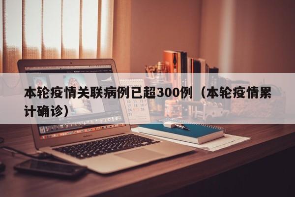 本轮疫情关联病例已超300例(本轮疫情累计确诊)
